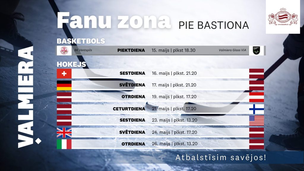 Afiša “Fanu zona pie Bastiona” Valmierā ar hokeja ledus laukuma fonu. Norādīta basketbola tiešraide 15. maijā plkst. 18.30 — BK Ventspils pret Valmiera Glass ViA. Hokeja sadaļā uzskaitītas Latvijas izlases spēles: 16. maijā pret Šveici, 17. maijā pret Vāciju, 19. maijā pret Austriju, 21. maijā pret Somiju, 23. maijā pret ASV, 24. maijā pret Lielbritāniju un 26. maijā pret Itāliju.